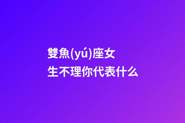 雙魚(yú)座女生不理你代表什么-第1張-星座運(yùn)勢(shì)-玄機(jī)派