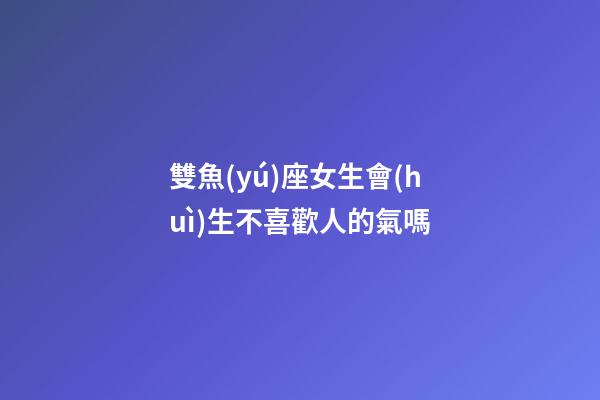 雙魚(yú)座女生會(huì)生不喜歡人的氣嗎-第1張-星座運(yùn)勢(shì)-玄機(jī)派