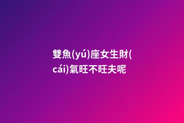 雙魚(yú)座女生財(cái)氣旺不旺夫呢-第1張-星座運(yùn)勢(shì)-玄機(jī)派