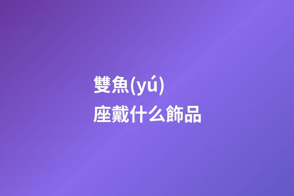雙魚(yú)座戴什么飾品-第1張-星座運(yùn)勢(shì)-玄機(jī)派
