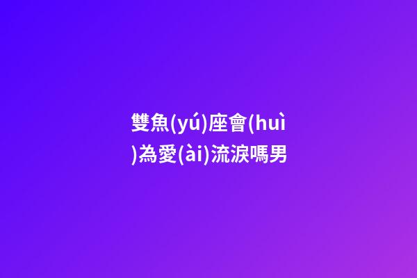 雙魚(yú)座會(huì)為愛(ài)流淚嗎男-第1張-星座運(yùn)勢(shì)-玄機(jī)派