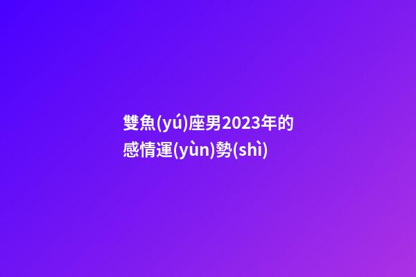 雙魚(yú)座男2023年的感情運(yùn)勢(shì)-第1張-星座運(yùn)勢(shì)-玄機(jī)派