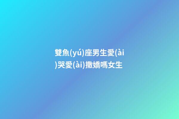雙魚(yú)座男生愛(ài)哭愛(ài)撒嬌嗎女生-第1張-星座運(yùn)勢(shì)-玄機(jī)派