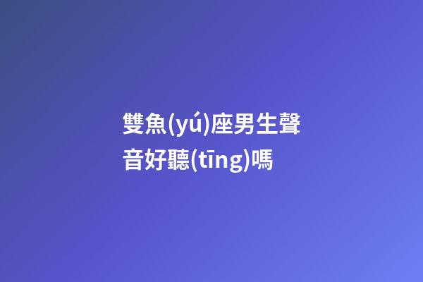 雙魚(yú)座男生聲音好聽(tīng)嗎-第1張-星座運(yùn)勢(shì)-玄機(jī)派