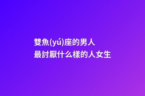 雙魚(yú)座的男人最討厭什么樣的人女生