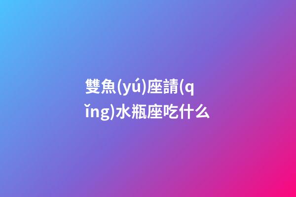 雙魚(yú)座請(qǐng)水瓶座吃什么