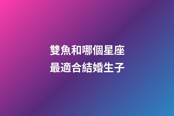雙魚和哪個星座最適合結婚生子-第1張-星座運勢-玄機派