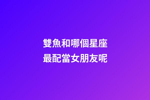 雙魚和哪個星座最配當女朋友呢-第1張-星座運勢-玄機派