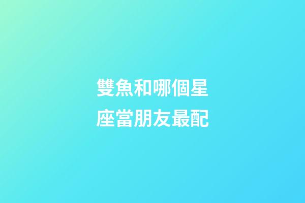雙魚和哪個星座當朋友最配-第1張-星座運勢-玄機派