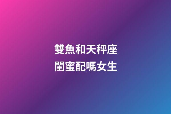 雙魚和天秤座閨蜜配嗎女生-第1張-星座運勢-玄機派