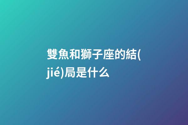 雙魚和獅子座的結(jié)局是什么-第1張-星座運勢-玄機派