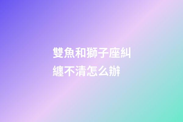 雙魚和獅子座糾纏不清怎么辦-第1張-星座運勢-玄機派