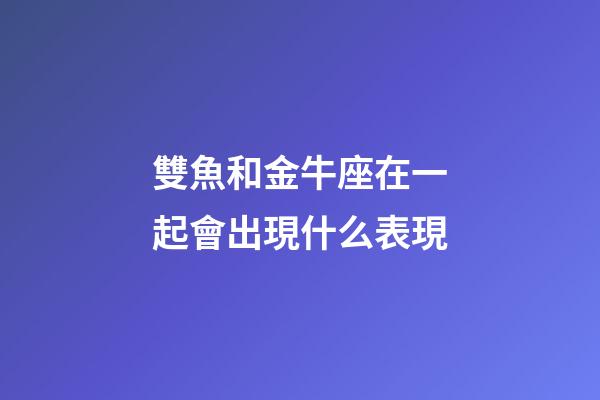 雙魚和金牛座在一起會出現什么表現-第1張-星座運勢-玄機派