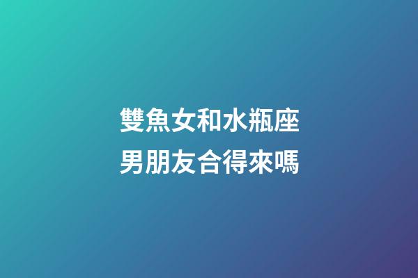 雙魚女和水瓶座男朋友合得來嗎-第1張-星座運勢-玄機派