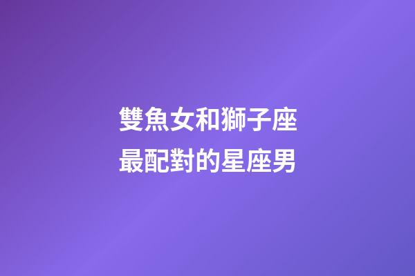 雙魚女和獅子座最配對的星座男-第1張-星座運勢-玄機派