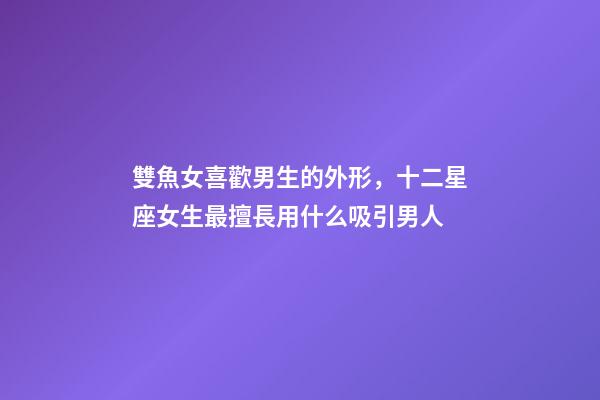 雙魚女喜歡男生的外形，十二星座女生最擅長用什么吸引男人-第1張-觀點-玄機派