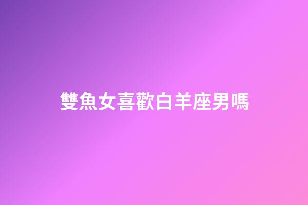雙魚女喜歡白羊座男嗎-第1張-星座運勢-玄機派