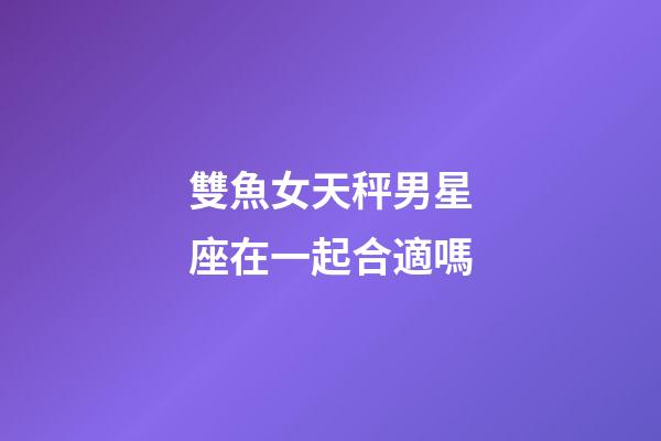 雙魚女天秤男星座在一起合適嗎-第1張-星座運勢-玄機派