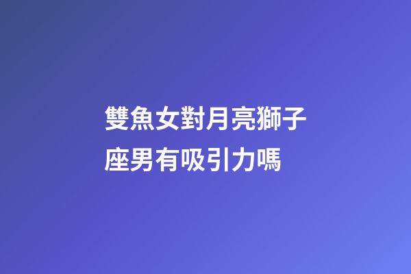 雙魚女對月亮獅子座男有吸引力嗎-第1張-星座運勢-玄機派