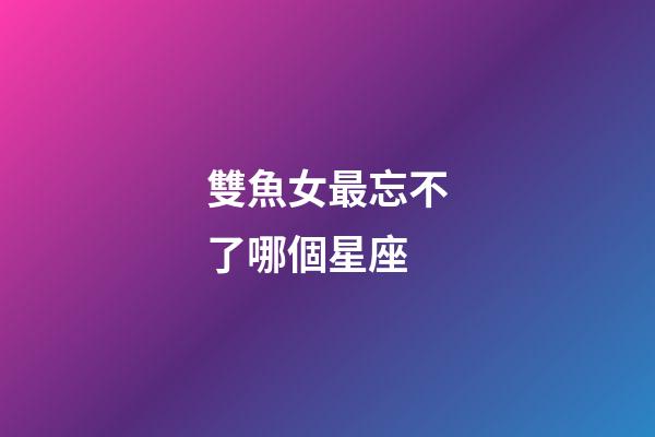 雙魚女最忘不了哪個星座-第1張-星座運勢-玄機派