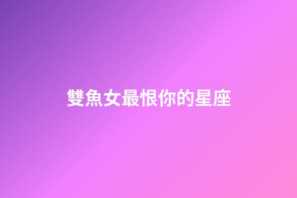 雙魚女最恨你的星座-第1張-星座運勢-玄機(jī)派
