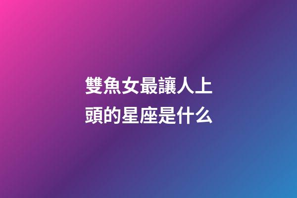 雙魚女最讓人上頭的星座是什么-第1張-星座運(yùn)勢(shì)-玄機(jī)派