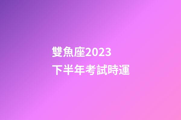 雙魚座2023下半年考試時運