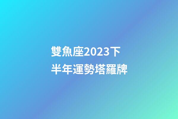 雙魚座2023下半年運勢塔羅牌-第1張-星座運勢-玄機派