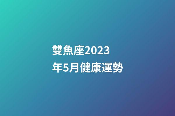 雙魚座2023年5月健康運勢-第1張-星座運勢-玄機派