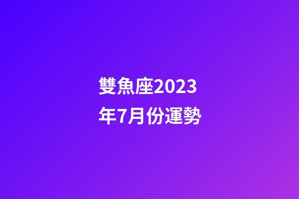 雙魚座2023年7月份運勢-第1張-星座運勢-玄機派