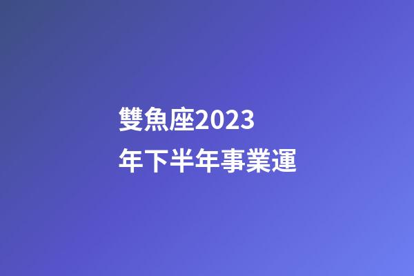 雙魚座2023年下半年事業運-第1張-星座運勢-玄機派