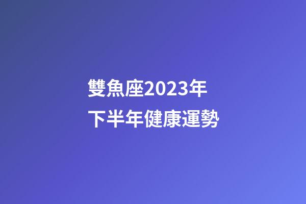 雙魚座2023年下半年健康運勢-第1張-星座運勢-玄機派