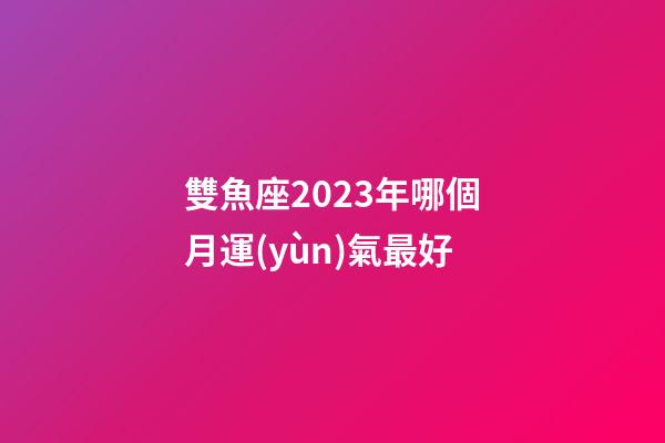 雙魚座2023年哪個月運(yùn)氣最好-第1張-星座運(yùn)勢-玄機(jī)派