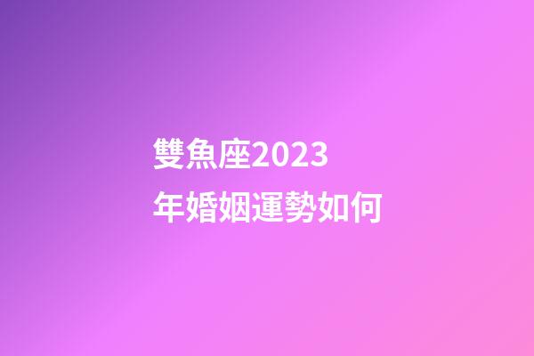 雙魚座2023年婚姻運勢如何-第1張-星座運勢-玄機派