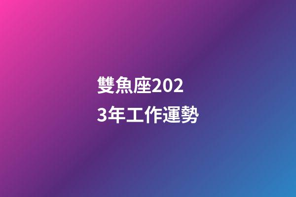 雙魚座2023年工作運勢-第1張-星座運勢-玄機派