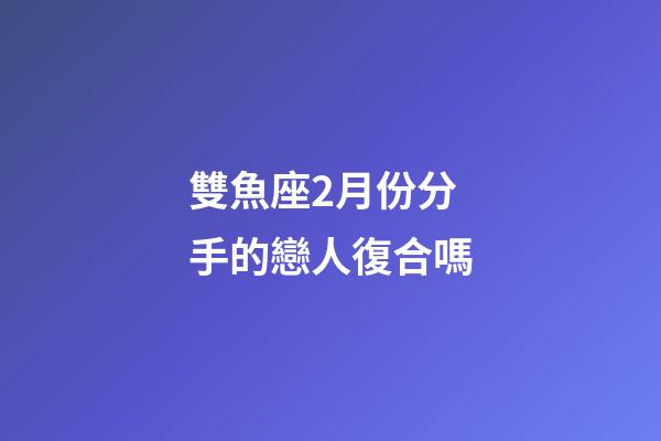雙魚座2月份分手的戀人復合嗎-第1張-星座運勢-玄機派