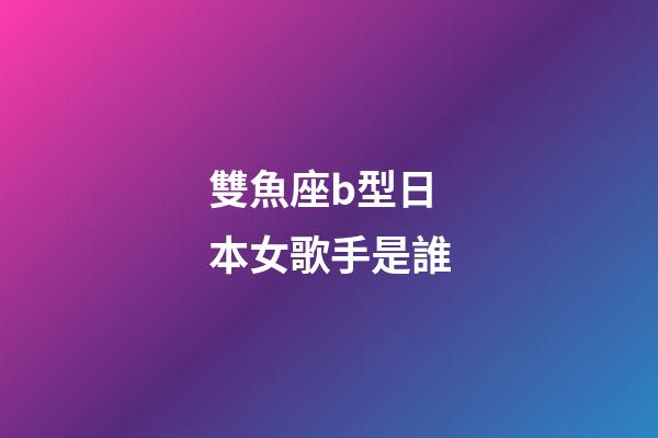 雙魚座b型日本女歌手是誰
