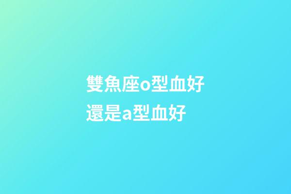雙魚座o型血好還是a型血好-第1張-星座運(yùn)勢(shì)-玄機(jī)派