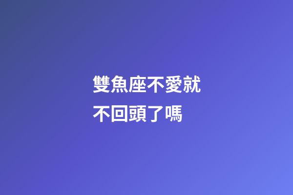 雙魚座不愛就不回頭了嗎-第1張-星座運勢-玄機派