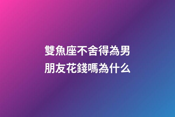 雙魚座不舍得為男朋友花錢嗎為什么-第1張-星座運勢-玄機派