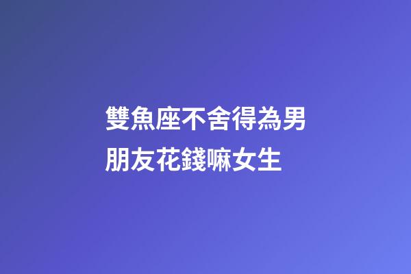 雙魚座不舍得為男朋友花錢嘛女生-第1張-星座運(yùn)勢-玄機(jī)派