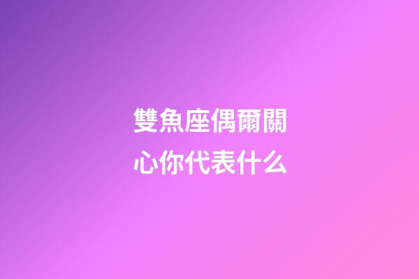 雙魚座偶爾關心你代表什么-第1張-星座運勢-玄機派