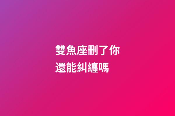 雙魚座刪了你還能糾纏嗎-第1張-星座運勢-玄機派