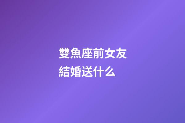 雙魚座前女友結婚送什么-第1張-星座運勢-玄機派