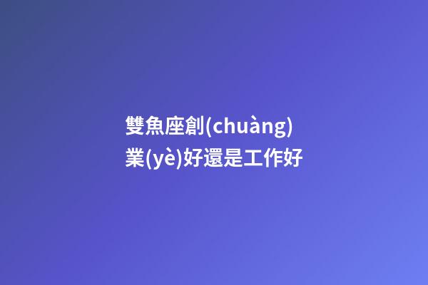 雙魚座創(chuàng)業(yè)好還是工作好-第1張-星座運勢-玄機派