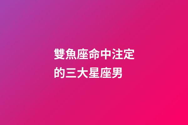 雙魚座命中注定的三大星座男-第1張-星座運勢-玄機派