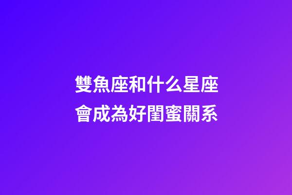 雙魚座和什么星座會成為好閨蜜關系-第1張-星座運勢-玄機派
