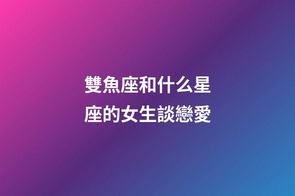 雙魚座和什么星座的女生談戀愛-第1張-星座運勢-玄機派