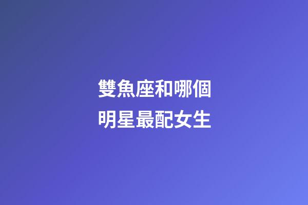 雙魚座和哪個明星最配女生-第1張-星座運勢-玄機派