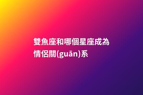 雙魚座和哪個星座成為情侶關(guān)系-第1張-星座運勢-玄機派